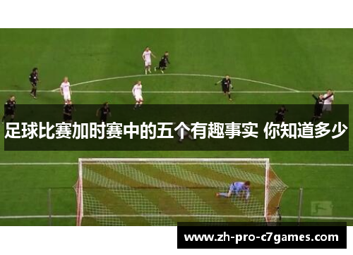 足球比赛加时赛中的五个有趣事实 你知道多少 足球比赛加时赛中的五个有趣事实 你知道多少